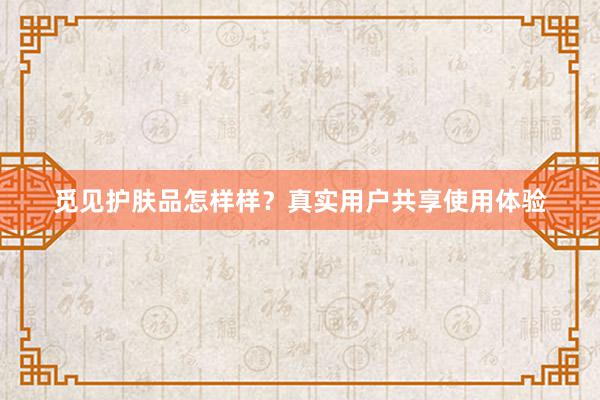 觅见护肤品怎样样？真实用户共享使用体验